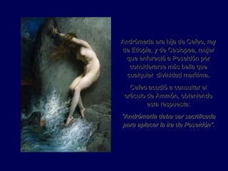 Andrómeda era hija de Cefeo, rey de Etiopía, y de Casiopea, mujer que enfureció a Poseidón por considerarse más bella que cualquier  divinidad marítima. Cefeo acudió a consultar el oráculo de Ammón, obteniendo esta respuesta: “ Andrómeda debe ser sacrificada para aplacar la ira de Poseidón”. 
