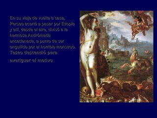 En su viaje de vuelta a casa, Perseo acertó a pasar por Etiopía y allí, desde el aire, divisó a la hermosa Andrómeda encadenada, a punto de ser engullida por el horrible monstruo.   Teseo descendió para averiguar el motivo   