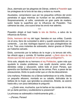 Zeus, alarmado por las plegarias de Dánae, ordenó a Poseidón que
los protegiese de la furia de las olas y evitara su muerte.
Asustados, comprobaron que por los pequeños orificios del arcón
penetraba el agua mientras se hundían en las profundidades…
Sorpresivamente, el cofre, construido en gran parte de madera,
subió hasta la superficie por la influencia de Poseidón. Tras
calmarse las olas, una suave brisa los envió mar adentro.
***
Poseidón dirigió el baúl hasta la isla de Sérifos, a salvo de la
influencia de Acrisio.
Dictis, hermano del rey del lugar, faenaba en sus orillas. Cuando
vio el arca, lleno de curiosidad lo abrió y quedó sorprendido por su
contenido… Los dos náufragos taparon sus ojos protegiéndose de
la luz. Tras unos instantes de sobresalto, dieron gracias al Olimpo
por haberlos salvado.
Dictis, conmovido por la belleza de la mujer y la ternura del niño,
les ofreció agua y comida. El hombre pensó: «¿Será obra de los
dioses que los han puesto en mi camino para protegerlos?».
Vivía solo, alejado de su hermano el rey Polidectes, quien más que
ayudarle le creaba problemas. Los ocultó durante varios años
dándoles cobijo y educación, sobre todo al joven Perseo, que
aprendía con facilidad el manejo de las armas. Pero, a pesar de las
precauciones, Dictis no pudo evitar que un día les descubrieran.
Una mañana, Polidectes vio a Dánae bañándose en la orilla. Desde
un pequeño altozano, montado en su caballo, disfrutaba de la
belleza de la mujer, que ignoraba su presencia. Atraído, se acercó
hasta ella y con poca delicadeza le preguntó:
—¿Quién eres, muchacha, que te bañas en las costas de mi isla,
sin yo darte permiso y ocultándome tu presencia?
La princesa se sobresaltó e instintivamente gritó…:
—¡Perseo, Perseo! 
 