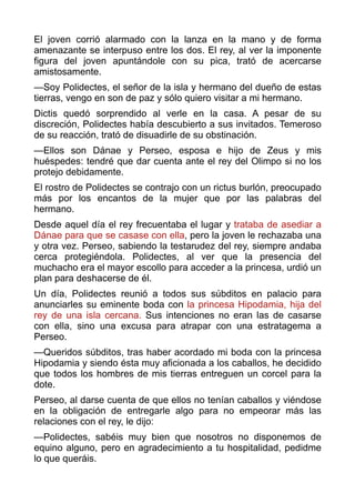 El joven corrió alarmado con la lanza en la mano y de forma
amenazante se interpuso entre los dos. El rey, al ver la imponente
figura del joven apuntándole con su pica, trató de acercarse
amistosamente.
—Soy Polidectes, el señor de la isla y hermano del dueño de estas
tierras, vengo en son de paz y sólo quiero visitar a mi hermano.
Dictis quedó sorprendido al verle en la casa. A pesar de su
discreción, Polidectes había descubierto a sus invitados. Temeroso
de su reacción, trató de disuadirle de su obstinación.
—Ellos son Dánae y Perseo, esposa e hijo de Zeus y mis
huéspedes: tendré que dar cuenta ante el rey del Olimpo si no los
protejo debidamente.
El rostro de Polidectes se contrajo con un rictus burlón, preocupado
más por los encantos de la mujer que por las palabras del
hermano.
Desde aquel día el rey frecuentaba el lugar y trataba de asediar a
Dánae para que se casase con ella, pero la joven le rechazaba una
y otra vez. Perseo, sabiendo la testarudez del rey, siempre andaba
cerca protegiéndola. Polidectes, al ver que la presencia del
muchacho era el mayor escollo para acceder a la princesa, urdió un
plan para deshacerse de él.
Un día, Polidectes reunió a todos sus súbditos en palacio para
anunciarles su eminente boda con la princesa Hipodamia, hija del
rey de una isla cercana. Sus intenciones no eran las de casarse
con ella, sino una excusa para atrapar con una estratagema a
Perseo.
—Queridos súbditos, tras haber acordado mi boda con la princesa
Hipodamia y siendo ésta muy aficionada a los caballos, he decidido
que todos los hombres de mis tierras entreguen un corcel para la
dote.
Perseo, al darse cuenta de que ellos no tenían caballos y viéndose
en la obligación de entregarle algo para no empeorar más las
relaciones con el rey, le dijo:
—Polidectes, sabéis muy bien que nosotros no disponemos de
equino alguno, pero en agradecimiento a tu hospitalidad, pedidme
lo que queráis.
 
