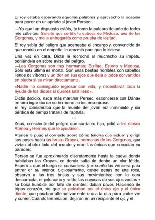 El rey estaba esperando aquellas palabras y aprovechó la ocasión
para poner en un aprieto al joven Perseo.
—Ya que tan dispuesto estáis, te tomo la palabra delante de todos
mis súbditos. Solicito que cortéis la cabeza de Medusa, una de las
Gorgonas, y me la entregaréis como prueba de lealtad.
El rey sabía del peligro que acarreaba el encargo y, convencido de
que moriría en el empeño, le apremió para que lo hiciese.
Una vez en casa, Dictis le reprochó al muchacho su ímpetu,
poniéndole en sobre aviso del peligro. 
—Las Gorgonas son tres hermanas: Eurílae, Esteno y Medusa.
Sólo esta última es mortal. Son unas bestias horribles con cabellos
llenos de víboras y un don en sus ojos que deja a todos convertidos
en piedra si se miran directamente.
«Nadie ha conseguido regresar con vida, y necesitarás toda la
ayuda de los dioses si quieres salir ileso».
Dictis decidió, nada más marchar Perseo, esconderse con Dánae
en otro lugar donde su hermano no los encontrase.  
El rey consideraba que la muerte del joven era inminente y sin
pérdida de tiempo trataría de raptarla.
*** 
Zeus, consciente del peligro que corría su hijo, pidió a los dioses
Atenea y Hermes que le ayudasen.
Atenea le puso al corriente sobre cómo tendría que actuar y dirigir
sus pasos hacia las brujas Grayas, hermanas de las Gorgonas, que
vivían al otro lado del mundo y eran las únicas que conocían su
paradero.
Perseo se fue aproximando discretamente hasta la cueva donde
habitaban las Grayas, de donde salía de dentro un olor fétido.
Esperó a que el fuego se consumiera y el sueño las venciera para
entrar en su interior. Sigilosamente, desde detrás de una roca,
observó a las tres brujas y sus movimientos: con la cara
descarnada, el pelo cano y raído, las cuencas de sus ojos vacías y
su boca hundida por falta de dientes, daban pavor. Haciendo de
tripas corazón, vio que se peleaban por el único ojo y el único
diente, que pasaban alternativamente una a la otra para poder ver
y comer. Cuando terminaron, dejaron en un recipiente el ojo y el  
 