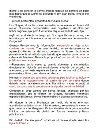 diente y se echaron a dormir. Perseo todavía se demoró un poco
más hasta que el sueño fue profundo y, con gran sigilo, tomó el ojo
y el diente.
—¡Brujas pestilentes, despertad de vuestro sueño!
Las Grayas, al oír las voces, extendieron las manos en busca del
ojo en el cuenco. Sorprendidas, unas culpaban a las otras por
haber cogido el ojo, pero fue Perseo el que, alzando la voz, dijo:
—¡El ojo y el diente lo tengo yo! ¡Y si queréis ver y comer, me
tendréis que decir la manera de encontrar a vuestras hermanas las
Gorgonas!
Cuando Perseo tuvo la información, emprendió el viaje a los
confines del mundo. Tras caer rendido, en su descanso se le
apareció Atenea y Hermes, quienes le fueron indicando
paulatinamente el método que tendría que emplear para cortar la
cabeza de Medusa. Atenea le proporcionó un escudo de bronce
pulido como un espejo:
—Penetrarás en la cueva y, cuando duerman, y sin mirarlas
directamente, vigilarás sus movimientos a través del escudo, te
acercarás, y con esta espada en forma de hoz que utilizó Cronos
para matar a Urano, le cortarás la cabeza.
Hermes le prestó sus sandalias voladoras para facilitar su huida, y
las ninfas le proporcionaron el zurrón de piel de cabra donde
debería meter la cabeza cortada. Por último, Hades le cedió el
casco de cuero que le proporcionaría el poder de la invisibilidad.
Comenzó el largo camino por tierras ignotas, orientado por las
explicaciones que le dieron las Grayas. Recorrió inmensos
espacios desérticos, selvas interminables y gigantescas montañas. 
 
Allí donde la tierra finalizaba en medio de unos enormes
acantilados bañados por un infinito océano, se ocultaba la caverna
que contenía a las Gorgonas. En los aledaños de la gruta se veían
infinidad de estatuas de piedra con formas humanas y fieras
petrificadas.  
 
Sin dudarlo, Perseo pensó: «Éste es el recinto donde viven las
hijas de Forcis». 
 
