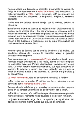 Perseo volaba en dirección a poniente, al noroeste de África. Su
fatiga le hizo detenerse en el reino de Atlante para descansar. Le
pidió hospitalidad a Titán, quien, temeroso, trató de proteger sus
riquezas echándole sin piedad de su palacio. Indignado, Perseo le
contestó:
—Veo que no quieres darme cobijo: por lo menos, acepta mi
obsequio.
Sacando del morral la cabeza de Medusa y con precaución de no
mirarla, se la ofreció al rey. En ese momento el monarca miró a
Medusa y comenzó a convertirse en piedra: los brazos y las manos
tomaron forma de rocas escarpadas y su cabeza se alzó hasta las
nubes transformada en una ciclópea montaña; los cabellos dieron
origen a los bosques y, finalmente, de su gran envergadura dio
nacimiento la cadena del Atlas.
***
Perseo siguió su camino con la idea fija de liberar a su madre. Las
sandalias aladas de Hermes le permitían viajar a grandes
distancias en su regreso.
Cuando se acercaba a las costas de Etiopía vio desde lo alto a una
hermosa mujer encadenada a las rocas, donde las olas rompían.
La curiosidad hizo que Perseo descendiera, intrigado por lo que
veía. La joven lloraba desconsoladamente, sus ojos anegados en
lágrimas le cubrían el rostro, sin poder retirarlas de sus ojos al
tener las manos atadas a las cadenas. Su belleza era grandiosa y
su pena infinita.
La joven Andrómeda, que así se llamaba, le explicó a Perseo:
—Por culpa de mi madre, Poseidón me ha condenado a morir
devorada por el monstruo marino Ceto.
Perseo, al verla indefensa y en aquellas circunstancias tan trágicas,
sintió en su corazón una mezcla de pena y amor por la joven.
—Partid sin demora, aún estáis a tiempo, el monstruo emergerá del
mar en cualquier momento y nos devorará a los dos sin remisión.
La joven Andrómeda, angustiada, no quería que aquel joven tan
apuesto corriera la misma suerte que ella, así que insistió:
 