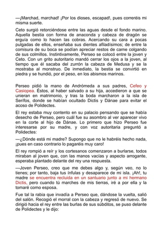 —¡Marchad, marchad! ¡Por los dioses, escapad!, pues correréis mi
misma suerte.
Ceto surgió retorciéndose entre las aguas desde el fondo marino.
Aquella bestia con forma de anaconda y cabeza de dragón se
erguía como lo hacen las cobras. Acercando su cara a pocas
pulgadas de ellos, enseñaba sus dientes afiladísimos; de entre la
comisura de su boca se podían apreciar restos de carne colgando
de sus colmillos. Instintivamente, Perseo se colocó entre la joven y
Ceto. Con un grito autoritario mandó cerrar los ojos a la joven, al
tiempo que él sacaba del zurrón la cabeza de Medusa y se la
mostraba al monstruo. De inmediato, la bestia se convirtió en
piedra y se hundió, por el peso, en los abismos marinos.
 
Perseo pidió la mano de Andrómeda a sus padres, Cefeo y
Casiopea. Éstos, al haber salvado a su hija, accedieron a que se
unieran en matrimonio, y tras la boda marcharon a la isla de
Serífos, donde se habían ocultado Dictis y Dánae para evitar el
acoso de Polidectes.
El rey estaba muy contento en su palacio pensando que se había
desecho de Perseo, pero cuál fue su asombro al ver aparecer vivo
en la corte al hijo de Dánae. Lo primero que hizo Perseo fue
interesarse por su madre, y con voz autoritaria preguntó a
Polidectes:
—¿Dónde está mi madre? Supongo que no le habréis hecho nada,
¡pues en caso contrario lo pagaréis muy caro!
El rey rompió a reír y los cortesanos comenzaron a burlarse, todos
miraban al joven que, con las manos vacías y aspecto arrogante,
esperaba plantado delante del rey una respuesta.
—Joven Perseo, creo que me debes algo y, según veo, no lo
tienes; por tanto, baja tus ínfulas y desaparece de mi isla. ¡Ah!, tu
madre se encuentra recluida en un santuario junto a mi hermano
Dictis, pero cuando tú marches de mis tierras, iré a por ella y la
tomaré como esposa.
Fue tal la rabia que invadía a Perseo que, dándose la vuelta, salió
del salón. Recogió el morral con la cabeza y regresó de nuevo. Se
dirigió hacia el rey entre las burlas de sus súbditos, se puso delante
de Polidectes y le dijo:
 