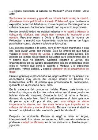 —¿Sigues queriendo la cabeza de Medusa? ¡Pues mírala! ¡Aquí
está!
Sacándola del macuto y girando su mirada hacia atrás, la mostró.
¡Quedaron todos petrificados, incluido Polidectes!, que mantenía la
expresión de incredulidad en su rostro de piedra. Perseo guardó la
cabeza de nuevo, habiendo terminado con aquel acto su promesa.
Perseo devolvió todos los objetos mágicos y le regaló a Atenea la
cabeza de Medusa, que desde ese momento la incorporó a su
escudo. Proclamó reyes a Dictis y Dánae tras la muerte de
Polidectes, y marchó con Andrómeda hacia las tierras de Argos
para hablar con su abuelo y solucionar las cosas.
Los jóvenes llegaron a la corte, pero el rey había marchado a otra
isla para evitar verse con Perseo. Éste se enteró de que había
viajado al reino vecino de Larisa, a presenciar unos juegos. Sin
pérdida de tiempo, los jóvenes le siguieron para encontrarse con él
y decirle que no temiera. Cuando llegaron a Larisa, los
organizadores de los juegos descubrieron que se encontraba entre
ellos el hombre que cortó la cabeza a Medusa y le ofrecieron
participar. Perseo aceptó, y decidió competir en el lanzamiento de
disco.
Entre el gentío que presenciaba los juegos estaba el rey Acrisio. Se
encontraba muy cerca del campo donde se hacían los
lanzamientos, entre el público que presenciaba la competición,
ignorante de la presencia de su nieto.
En la cabecera del campo se hallaba Perseo calentando sus
músculos; ninguno de los dos sabía cómo era el otro, jamás se
habían visto de mayores. Cuando le tocó el turno a Perseo,
deseoso de quedar bien, lanzó impetuosamente el disco aplanado
de piedra, que voló por el aire, pero una ráfaga de viento
inoportuna lo desvió, con tan mala fortuna que impactó en la
cabeza del abuelo y murió al instante. De esa manera el destino
terminó cumpliéndose tal como había predicho el oráculo. 
 
Después del accidente, Perseo se negó a reinar en Argos,
intercambiando los reinos con su vecino. Allí creó más adelante la
poderosa ciudad de Micenas, en la que vivió con su familia en paz
y justicia.  
 