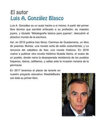 El autor
Luis A. González Blasco
Luis A. González es un autor hecho a sí mismo. A partir del primer
libro técnico que escribió enfocado a su profesión, es maestro
joyero, y titulado “Metalografía básica para joyeros”, descubrió el
atractivo mundo de la escritura.
Así, en 2015 publica tres libros: Caminos de Guadarrama, un libro
de poemas; Bulnes, una novela corta de estilo costumbrista; y La
renuncia del caballero de Ibar, una novela histórica. En 2016
vuelve a publicar otra novela histórica titulada Iberia, el ocaso de
un pueblo, donde narra la desesperada resistencia de los pueblos
hispanos, iberos, celtiberos, y celtas ante la invasión romana de la
península.
En 2017 tenemos el placer de tenerle en
nuestro proyecto educativo WeebleBooks
con éste su primer libro.
 