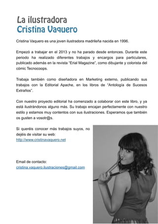 La ilustradora
Cristina Vaquero
Cristina Vaquero es una joven ilustradora madrileña nacida en 1996.
Empezó a trabajar en el 2013 y no ha parado desde entonces. Durante este
periodo ha realizado diferentes trabajos y encargos para particulares,
publicado además en la revista “Erial Magazine”, como dibujante y colorista del
cómic Tecnocoops.
Trabaja también como diseñadora en Marketing externo, publicando sus
trabajos con la Editorial Apache, en los libros de “Antología de Sucesos
Extraños”.
Con nuestro proyecto editorial ha comenzado a colaborar con este libro, y ya
está ilustrándonos alguno más. Su trabajo encajan perfectamente con nuestro
estilo y estamos muy contentos con sus ilustraciones. Esperamos que también
os gusten a vosotr@s.
Si queréis conocer más trabajos suyos, no
dejéis de visitar su web:
http://www.cristinavaquero.net
Email de contacto:
cristina.vaquero.ilustraciones@gmail.com
 
