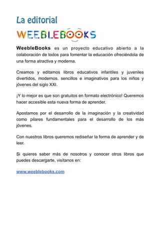 La editorial
WeebleBooks es un proyecto educativo abierto a la
colaboración de todos para fomentar la educación ofreciéndola de
una forma atractiva y moderna.
Creamos y editamos libros educativos infantiles y juveniles
divertidos, modernos, sencillos e imaginativos para los niños y
jóvenes del siglo XXI.
¡Y lo mejor es que son gratuitos en formato electrónico! Queremos
hacer accesible esta nueva forma de aprender.
Apostamos por el desarrollo de la imaginación y la creatividad
como pilares fundamentales para el desarrollo de los más
jóvenes.
Con nuestros libros queremos rediseñar la forma de aprender y de
leer.
Si quieres saber más de nosotros y conocer otros libros que
puedes descargarte, visítanos en:
www.weeblebooks.com
 
