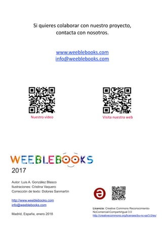 Si	quieres	colaborar	con	nuestro	proyecto,		
contacta	con	nosotros.	
www.weeblebooks.com	
info@weeblebooks.com	
	Nuestro	vídeo	 Visita	nuestra	web	
2017
Autor: Luis A. González Blasco
Ilustraciones: Cristina Vaquero
Corrección de texto: Dolores Sanmartín
http://www.weeblebooks.com
info@weeblebooks.com
Madrid, España, enero 2018
Licencia: Creative Commons Reconocimiento-
NoComercial-CompartirIgual 3.0
http://creativecommons.org/licenses/by-nc-sa/3.0/es/
 