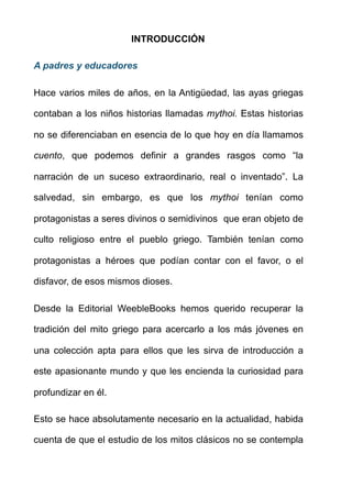 INTRODUCCIÓN
A padres y educadores
Hace varios miles de años, en la Antigüedad, las ayas griegas
contaban a los niños historias llamadas mythoi. Estas historias
no se diferenciaban en esencia de lo que hoy en día llamamos
cuento, que podemos definir a grandes rasgos como “la
narración de un suceso extraordinario, real o inventado”. La
salvedad, sin embargo, es que los mythoi tenían como
protagonistas a seres divinos o semidivinos que eran objeto de
culto religioso entre el pueblo griego. También tenían como
protagonistas a héroes que podían contar con el favor, o el
disfavor, de esos mismos dioses.
Desde la Editorial WeebleBooks hemos querido recuperar la
tradición del mito griego para acercarlo a los más jóvenes en
una colección apta para ellos que les sirva de introducción a
este apasionante mundo y que les encienda la curiosidad para
profundizar en él.
Esto se hace absolutamente necesario en la actualidad, habida
cuenta de que el estudio de los mitos clásicos no se contempla
 