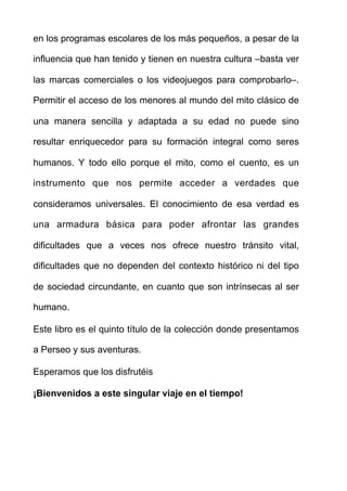 en los programas escolares de los más pequeños, a pesar de la
influencia que han tenido y tienen en nuestra cultura –basta ver
las marcas comerciales o los videojuegos para comprobarlo–.
Permitir el acceso de los menores al mundo del mito clásico de
una manera sencilla y adaptada a su edad no puede sino
resultar enriquecedor para su formación integral como seres
humanos. Y todo ello porque el mito, como el cuento, es un
instrumento que nos permite acceder a verdades que
consideramos universales. El conocimiento de esa verdad es
una armadura básica para poder afrontar las grandes
dificultades que a veces nos ofrece nuestro tránsito vital,
dificultades que no dependen del contexto histórico ni del tipo
de sociedad circundante, en cuanto que son intrínsecas al ser
humano.
Este libro es el quinto título de la colección donde presentamos
a Perseo y sus aventuras.
Esperamos que los disfrutéis
¡Bienvenidos a este singular viaje en el tiempo!  
 
