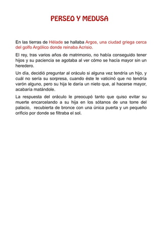 PERSEO Y MEDUSA
En las tierras de Hélade se hallaba Argos, una ciudad griega cerca
del golfo Argólico donde reinaba Acrisio.
El rey, tras varios años de matrimonio, no había conseguido tener
hijos y su paciencia se agotaba al ver cómo se hacía mayor sin un
heredero.
Un día, decidió preguntar al oráculo si alguna vez tendría un hijo, y
cuál no sería su sorpresa, cuando éste le vaticinó que no tendría
varón alguno, pero su hija le daría un nieto que, al hacerse mayor,
acabaría matándole.
La respuesta del oráculo le preocupó tanto que quiso evitar su
muerte encarcelando a su hija en los sótanos de una torre del
palacio, recubierta de bronce con una única puerta y un pequeño
orificio por donde se filtraba el sol.
 
 
 
 
 
 
 
 
 
 
 