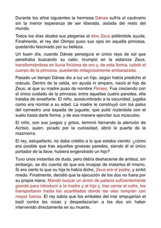 Durante los años siguientes la hermosa Dánae sufría el cautiverio
sin la menor esperanza de ser liberada, aislada del resto del
mundo.
Todos los días alzaba sus plegarias al dios Zeus pidiéndole ayuda.
Finalmente, el rey del Olimpo puso sus ojos en aquella princesa,
quedando fascinado por su belleza.
Un buen día, cuando Dánae perseguía el único rayo de sol que
penetraba buscando su calor, irrumpió en la estancia Zeus,
transformándose en lluvia finísima de oro y, de esta forma, cubrió el
cuerpo de la princesa, quedando milagrosamente embarazada.
Pasado un tiempo Dánae dio a luz un hijo, según había predicho el
oráculo. Dentro de la celda, sin ayuda ni amparo, nació el hijo de
Zeus, al que su madre puso de nombre Perseo. Fue creciendo con
el único cuidado de la princesa; entre aquellas cuatro paredes, ella
trataba de enseñarle. El niño, acostumbrado a la oscuridad, jugaba
como era normal a su edad. La madre le construyó con los palos
del camastro una espada de juguete, que pulió rozándola con el
suelo hasta darle forma, y de esa manera ejercitar sus músculos.
El niño, con sus juegos y gritos, terminó llamando la atención de
Acrisio, quien, picado por la curiosidad, abrió la puerta de la
mazmorra.
El rey, estupefacto, no daba crédito a lo que estaba viendo: ¿cómo
era posible que tras aquellas gruesas paredes, siendo él el único
portador de la llave, hubiera engendrado un hijo?
Tuvo unos instantes de duda, pero debía deshacerse de ambos; sin
embargo, se dio cuenta de que era incapaz de matarlos él mismo.
Si era cierto lo que su hija le había dicho, Zeus era el padre, y sintió
miedo. Finalmente, decidió que la ejecución de los dos no fuera por
su propia mano. Mandó buscar un arcón de palacio suficientemente
grande para introducir a la madre y al hijo y, tras cerrar el cofre, los
transportaron hasta los acantilados donde las olas rompían con
mayor fuerza. El rey sabía que los embates del mar empujarían el
baúl contra las rocas y despedazarían a los dos sin haber
intervenido directamente en su muerte.
 