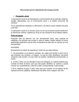 Recurrentes para la adquisición de la lengua escrita
Percepción visual
"La percepción visual es la interpretación o discriminación de los estímulos externos
visuales relacionados con el conocimiento previo y el estado emocional del
individuo“
Es la capacidad de interpretar la información y el entorno de los sentidos del tacto
y del oído.
La percepción visual es un proceso activo con el cual el cerebro puede transformar
la información lumínica captada por el ojo en una recreación de la realidad externa.
Ficha de trabajo
Propósito: Que los alumnos con una discapacidad visual, sean capaces de
integrarse a la actividad que se lleve a cabo en clases y logren obtener el mismo
aprendizaje significativo que los otros compañeros de clase que no cuentan con una
discapacidad.
Actividades:
Abordaremos la materia de español por medio de una clase práctica.
1-. Se presentaran en el pizarrón animales, los cuales solo tendrán la letra con la
que empiezan sus nombres y el objetivo es que los niños identifiquen que letras
componen este nombre y en qué orden se pondrán, identificando primeramente su
sonido.
2-. Al niño o niños con una dificultad visual se le entregara un material didáctico que
consiste en letras de foami, para que este pueda identificar su contorno y pueda
conocer sus características y plasmar la letra correspondiente a cada sonido.
3-.Se le integrará al grupo a estos niños para que cumplan con el objetivo de ser
capaces de formar palabras, identificando las letras como cualquier otro niño.