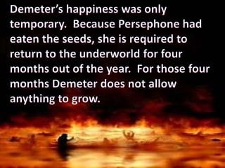 Demeter’s happiness was only temporary.  Because Persephone had eaten the seeds, she is required to return to the underworld for four months out of the year.  For those four months Demeter does not allow anything to grow.