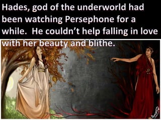 Hades, god of the underworld had been watching Persephone for a while.  He couldn’t help falling in love with her beauty and blithe.  