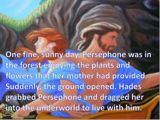 One fine, sunny day, Persephone was in the forest enjoying the plants and flowers that her mother had provided. Suddenly, the ground opened. Hades grabbed Persephone and dragged her into the underworld to live with him.