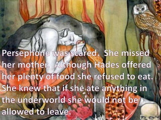 Persephone was scared.  She missed her mother.  Although Hades offered her plenty of food she refused to eat.  She knew that if she ate anything in the underworld she would not be allowed to leave.