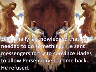 Zeus finally  acknowledged that he needed to do something.  He sent messengers to try to convince Hades to allow Persephone to come back.              He refused.