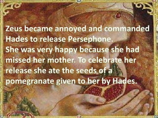 Zeus became annoyed and commanded Hades to release Persephone.  She was very happy because she had missed her mother. To celebrate her release she ate the seeds of a pomegranate given to her by Hades.