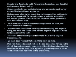 • Demeter and Zeus had a child, Persephone. Persephone was Beautiful,
and the minor deity of spring.
• One day, while she was out in the forest she wandered away from her
mother/friends and hades spotted her.
• Hades was so taken by her beauty that he kidnapped her, and brought
her to the underworld, By swooping down in a chariot and grabbing
her. Hecate, goddess of witchcraft, her friend and Helios, god of sun
hear Persephone's cries.
• Zeus told hades it was okay to take Persephone as his bride, and
hades took him a bit literally.
• When Demeter realized that her daughter was missing, she began to
worry, and when she couldn’t find her she began to neglect her duties
for taking care of the earth.
• The leaves of the trees began to fall off and die. Flowers stopped
blossoming, etc.
• By then, Zeus realized that something must be done.
• Demeter decides to go ask Helios, the son god, since he’s up in the
sky all day and sees pretty much everything. Helios ends up telling
Demeter the whole deal- Zeus agreed to give Persephone to hades
and hades hauled her down to the Underworld.
 