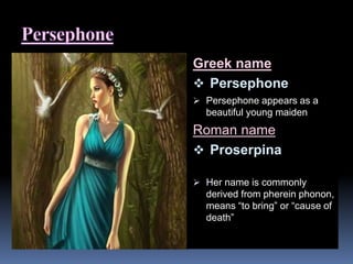 Greek name
 Persephone
 Persephone appears as a
beautiful young maiden
Roman name
 Proserpina
 Her name is commonly
derived from pherein phonon,
means “to bring” or “cause of
death”
 