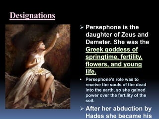 Designations
 Persephone is the
daughter of Zeus and
Demeter. She was the
 Persephone’s role was to
receive the souls of the dead
into the earth, so she gained
power over the fertility of the
soil.
 After her abduction by
Hades she became his
 