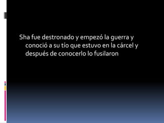 Sha fue destronado y empezó la guerra y
conoció a su tío que estuvo en la cárcel y
después de conocerlo lo fusilaron
 