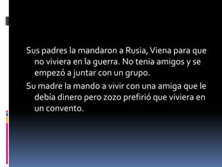 Sus padres la mandaron a Rusia,Viena para que
no viviera en la guerra. No tenia amigos y se
empezó a juntar con un grupo.
Su madre la mando a vivir con una amiga que le
debía dinero pero zozo prefirió que viviera en
un convento.
 