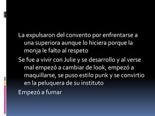 La expulsaron del convento por enfrentarse a
una superiora aunque lo hiciera porque la
monja le falto al respeto
Se fue a vivir con Julie y se desarrollo y al verse
mal empezó a cambiar de look, empezó a
maquillarse, se puso estilo punk y se convirtio
en la peluquera de su instituto
Empezó a fumar
 