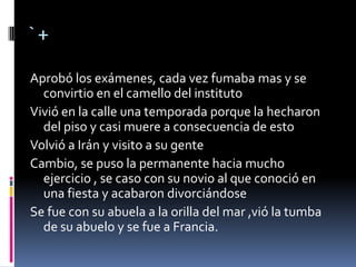 `+
Aprobó los exámenes, cada vez fumaba mas y se
convirtio en el camello del instituto
Vivió en la calle una temporada porque la hecharon
del piso y casi muere a consecuencia de esto
Volvió a Irán y visito a su gente
Cambio, se puso la permanente hacia mucho
ejercicio , se caso con su novio al que conoció en
una fiesta y acabaron divorciándose
Se fue con su abuela a la orilla del mar ,vió la tumba
de su abuelo y se fue a Francia.
 
