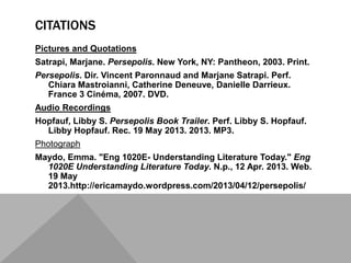CITATIONS
Pictures and Quotations
Satrapi, Marjane. Persepolis. New York, NY: Pantheon, 2003. Print.
Persepolis. Dir. Vincent Paronnaud and Marjane Satrapi. Perf.
Chiara Mastroianni, Catherine Deneuve, Danielle Darrieux.
France 3 Cinéma, 2007. DVD.
Audio Recordings
Hopfauf, Libby S. Persepolis Book Trailer. Perf. Libby S. Hopfauf.
Libby Hopfauf. Rec. 19 May 2013. 2013. MP3.
Photograph
Maydo, Emma. "Eng 1020E- Understanding Literature Today." Eng
1020E Understanding Literature Today. N.p., 12 Apr. 2013. Web.
19 May
2013.http://ericamaydo.wordpress.com/2013/04/12/persepolis/
 