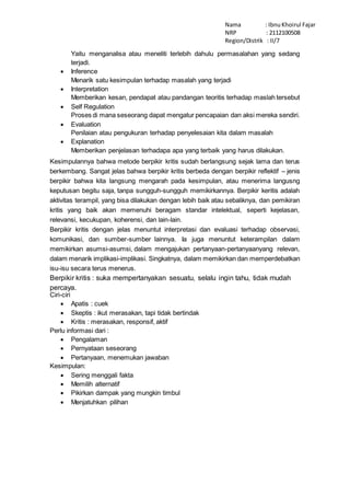 Nama : Ibnu Khoirul Fajar 
NRP : 2112100508 
Region/Distrik : II/7 
Yaitu menganalisa atau meneliti terlebih dahulu permasalahan yang sedang 
terjadi. 
 Inference 
Menarik satu kesimpulan terhadap masalah yang terjadi 
 Interpretation 
Memberikan kesan, pendapat atau pandangan teoritis terhadap maslah tersebut 
 Self Regulation 
Proses di mana seseorang dapat mengatur pencapaian dan aksi mereka sendiri. 
 Evaluation 
Penilaian atau pengukuran terhadap penyelesaian kita dalam masalah 
 Explanation 
Memberikan penjelasan terhadapa apa yang terbaik yang harus dilakukan. 
Kesimpulannya bahwa metode berpikir kritis sudah berlangsung sejak lama dan terus 
berkembang. Sangat jelas bahwa berpikir kritis berbeda dengan berpikir reflektif – jenis 
berpikir bahwa kita langsung mengarah pada kesimpulan, atau menerima langusng 
keputusan begitu saja, tanpa sungguh-sungguh memikirkannya. Berpikir keritis adalah 
aktivitas terampil, yang bisa dilakukan dengan lebih baik atau sebaliknya, dan pemikiran 
kritis yang baik akan memenuhi beragam standar intelektual, seperti kejelasan, 
relevansi, kecukupan, koherensi, dan lain-lain. 
Berpikir kritis dengan jelas menuntut interpretasi dan evaluasi terhadap observasi, 
komunikasi, dan sumber-sumber lainnya. Ia juga menuntut keterampilan dalam 
memikirkan asumsi-asumsi, dalam mengajukan pertanyaan-pertanyaanyang relevan, 
dalam menarik implikasi-implikasi. Singkatnya, dalam memikirkan dan memperdebatkan 
isu-isu secara terus menerus. 
Berpikir kritis : suka mempertanyakan sesuatu, selalu ingin tahu, tidak mudah 
percaya. 
Ciri-ciri 
 Apatis : cuek 
 Skeptis : ikut merasakan, tapi tidak bertindak 
 Kritis : merasakan, responsif, aktif 
Perlu informasi dari : 
 Pengalaman 
 Pernyataan seseorang 
 Pertanyaan, menemukan jawaban 
Kesimpulan: 
 Sering menggali fakta 
 Memilih alternatif 
 Pikirkan dampak yang mungkin timbul 
 Menjatuhkan pilihan 
