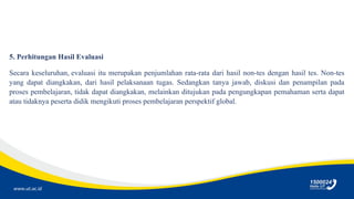 www.ut.ac.id
5. Perhitungan Hasil Evaluasi
Secara keseluruhan, evaluasi itu merupakan penjumlahan rata-rata dari hasil non-tes dengan hasil tes. Non-tes
yang dapat diangkakan, dari hasil pelaksanaan tugas. Sedangkan tanya jawab, diskusi dan penampilan pada
proses pembelajaran, tidak dapat diangkakan, melainkan ditujukan pada pengungkapan pemahaman serta dapat
atau tidaknya peserta didik mengikuti proses pembelajaran perspektif global.
 
