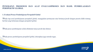 www.ut.ac.id
PENERAPAN PROSEDUR DAN ALAT EVALUASIPROSES DAN HASIL PEMBELAJARAN
PERSPEKTIF GLOBAL
1. Evaluasi Proses Pembelajaran Perspektif Global
Pada tiap awal pembeljaaran perspektif global, mengajukan pertanyaan atau bertanya-jawab dengan peserta didik tentang
hal-hal yang berkenaan dengan perspektif global.
Pada poses pembelajaran selalu dilakukan tanya-jawab dan diskusi.
Pada proses pembelajaran perspektif global, diterapkan juga metode tugas.
 