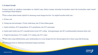 www.ut.ac.id
2. Evaluasi Tertulis
Evaluasi tertulis ini sebaiknya menerapkan tes objektif yang sifatnya mampu mencakup keseluruhan materi dan keseluruhan aspek mental
sesuaidengan tahap-tahapnya.
Alat evaluasi dalam bentuk objektif tes dirancang sesuai dengan kisi-kisi. Tes objektif tersebut terdiri atas :
a. 50 butir soal.
b. Terbagi atas dua kelompok, 25 butir salah-benar, dan 25 butir pilihan ganda
c. Aspek mentalnya, 40 % pengetahuan, 40 % pemahaman, dan 20 % penerapan
d. Aspek materi terdiri atas 20 % masalah kontroversial, 40 % saling keteragantungan, dan 40 % perdamaiandan keamanan dunia; dan
e. Tingkat kesukarannya, 24 % mudah, 52 % sedang, dan 24 % sukar
Pada waktu yang telahditentukan, guru melaksanakan tes sesuai dengan kisi-kisi dan perangkat alat evaluasi yang telah dirancang.
Perhitungan hasil tes dilakukan berdasarkan kategori penilaian.
 