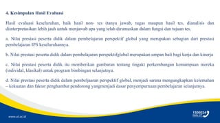 www.ut.ac.id
4. Kesimpulan Hasil Evaluasi
Hasil evaluasi keseluruhan, baik hasil non- tes (tanya jawab, tugas maupun hasil tes, dianalisis dan
diinterpretasikan lebih jauh untuk menjawab apa yang telah dirumuskan dalam fungsi dan tujuan tes.
a. Nilai prestasi peserta didik dalam pembelajaran perspektif global yang merupakan sebagian dari prestasi
pembelajaran IPS keseluruhannya.
b. Nilai prestasi peserta didik dalam pembelajaran perspektifglobal merupakan umpan bali bagi kerja dan kinerja
c. Nilai prestasi peserta didik itu memberikan gambaran tentang tingakt perkembangan kemampuan mereka
(individal, klasikal) untuk program bimbingan selanjutnya.
d. Nilai prestasi peserta didik dalam pembeljaaran perspektif global, menjadi sarana mengungkapkan kelemahan
– kekuatan dan faktor penghambat pendorong yangmenjadi dasar penyempurnaan pembelajaran selanjutnya.
 