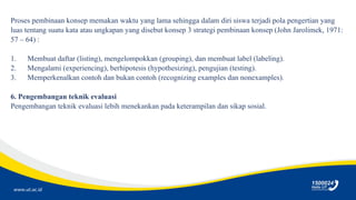 www.ut.ac.id
Proses pembinaan konsep memakan waktu yang lama sehingga dalam diri siswa terjadi pola pengertian yang
luas tentang suatu kata atau ungkapan yang disebut konsep 3 strategi pembinaan konsep (John Jarolimek, 1971:
57 – 64) :
1. Membuat daftar (listing), mengelompokkan (grouping), dan membuat label (labeling).
2. Mengalami (experiencing), berhipotesis (hypothesizing), pengujian (testing).
3. Memperkenalkan contoh dan bukan contoh (recognizing examples dan nonexamples).
6. Pengembangan teknik evaluasi
Pengembangan teknik evaluasi lebih menekankan pada keterampilan dan sikap sosial.
 