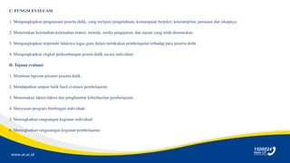 www.ut.ac.id
C. FUNGSI EVALUASI
1. Mengungkapkan penguasaan peserta didik, yang meliputi pengetahuan, kemampuan berpikir, keterampilan, perasaan dan sikapnya.
2. Menemukan kelemahan-kelemahan materi, metode, media pengajaran, dan tujuan yang telah dirumuskan.
3. Mengungkapkan terpenuhi tidaknya tugas guru dalam melakukan pembelajaran terhadap para peserta didik.
4. Mengungkapkan tingkat perkembangan pesera didik secara individual.
D. Tujuan evaluasi
1. Membuat laporan prestasi peserta didik.
2. Mendapatkan umpan balik hasil evaluasi pembelajaran.
3. Menemukan faktor-faktor dan penghambat keberhasilan pembelajaran.
4. Menyusun program bimbingan individual.
5. Meningkatkan rangsangan kegiatan individual.
6. Meningkatkan rangasangan kegiatan pembelajaran.
 