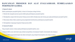 www.ut.ac.id
RANCANGAN PROSEDUR DAN ALAT EVALUASIHASIL PEMBELAJARAN
PERSPEKTIF GLOBAL
1.Tujuan Evaluasi
Dalam pembelajaran perspektif global, evaluasi ini bertujuan sebagai berikut :
1. Menilai dan mengukur prestasi peserta didik pada pembelajaran perspektif global.
2. Mendapatkan umpan balik dari prstasi belajar peserta didik terhadap kerja dan kinerja guru pada pembelajaran perspektif global.
3. Menemukan faktor-faktor pendorong dan penghambat keberhasilan pembelajaran perspektif global.
4. Meningkatkan rangsangan kegiatan belajar peserta didik.
2. Sasaran Evaluasi
Yang menjadi sasaran evaluasi pada pembelajaran perspektif global, yaitu :
1. Peserta didik secara individual yang meliputi pengetahuan, kemampuan berpikir, keterampilan dan sikapnya
2. Peserta didik secara berkelompok dan dalam kelompok yang meliputi keterampilan serta sikap sosialnya.
 