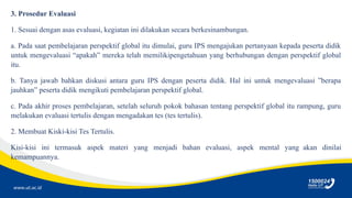 www.ut.ac.id
3. Prosedur Evaluasi
1. Sesuai dengan asas evaluasi, kegiatan ini dilakukan secara berkesinambungan.
a. Pada saat pembelajaran perspektif global itu dimulai, guru IPS mengajukan pertanyaan kepada peserta didik
untuk mengevaluasi “apakah” mereka telah memilikipengetahuan yang berhubungan dengan perspektif global
itu.
b. Tanya jawab bahkan diskusi antara guru IPS dengan peserta didik. Hal ini untuk mengevaluasi ”berapa
jauhkan” peserta didik mengikuti pembelajaran perspektif global.
c. Pada akhir proses pembelajaran, setelah seluruh pokok bahasan tentang perspektif global itu rampung, guru
melakukan evaluasi tertulis dengan mengadakan tes (tes tertulis).
2. Membuat Kiski-kisi Tes Tertulis.
Kisi-kisi ini termasuk aspek materi yang menjadi bahan evaluasi, aspek mental yang akan dinilai
kemampuannya.
 
