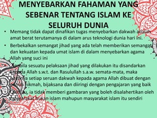 MENYEBARKAN FAHAMAN YANG
SEBENAR TENTANG ISLAM KE
SELURUH DUNIA
• Memang tidak dapat dinafikan tugas menyebarkan dakwah adalah
amat berat terutamanya di dalam arus teknologi dunia hari ini.
• Berbekalkan semangat jihad yang ada telah memberikan semangat
dan kekuatan kepada umat islam di dalam menyebarkan agama
Allah yang suci ini
• Apabila sesuatu pelaksaan jihad yang dilakukan itu disandarkan
kepada Allah s.w.t. dan Rasulullah s.a.w. semata-mata, maka
pastinya setiap seruan dakwah kepada agama Allah dibuat dengan
penuh hikmah, bijaksana dan diiringi dengan pengajaran yang baik
• Oleh itu, ia tidak memberi gambaran yang boleh disalahertikan oleh
masyarakat bukan islam mahupun masyarakat islam itu sendiri
 