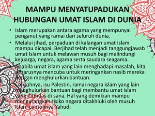 MAMPU MENYATUPADUKAN
HUBUNGAN UMAT ISLAM DI DUNIA
• Islam merupakan antara agama yang mempunyai
penganut yang ramai dari seluruh dunia.
• Melalui jihad, perpaduan di kalangan umat islam
mampu dicapai. Berjihad telah menjadi tanggungjawab
umat Islam untuk melawan musuh bagi melindungi
keluarga, negara, agama serta saudara seagama.
• Apabila umat islam yang lain menghadapi masalah, kita
seharusnya mencuba untuk meringankan nasib mereka
dengan menghulurkan bantuan.
• Contohnya, isu Palestin, ramai negara islam yang lain
menghulurkan bantuan bagi membantu umat islam
yang ditindas di sana. Hal yang demikian mampu
mengurangkan risiko negara ditakhluki oleh musuh
Islam contohnya Yahudi
 