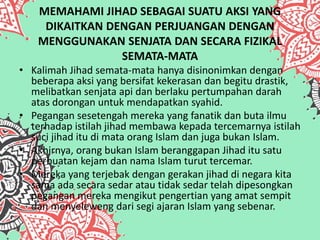 MEMAHAMI JIHAD SEBAGAI SUATU AKSI YANG
DIKAITKAN DENGAN PERJUANGAN DENGAN
MENGGUNAKAN SENJATA DAN SECARA FIZIKAL
SEMATA-MATA
• Kalimah Jihad semata-mata hanya disinonimkan dengan
beberapa aksi yang bersifat kekerasan dan begitu drastik,
melibatkan senjata api dan berlaku pertumpahan darah
atas dorongan untuk mendapatkan syahid.
• Pegangan sesetengah mereka yang fanatik dan buta ilmu
terhadap istilah jihad membawa kepada tercemarnya istilah
suci jihad itu di mata orang Islam dan juga bukan Islam.
• Akhirnya, orang bukan Islam beranggapan Jihad itu satu
perbuatan kejam dan nama Islam turut tercemar.
• Mereka yang terjebak dengan gerakan jihad di negara kita
sama ada secara sedar atau tidak sedar telah dipesongkan
pegangan mereka mengikut pengertian yang amat sempit
dan menyeleweng dari segi ajaran Islam yang sebenar.
 