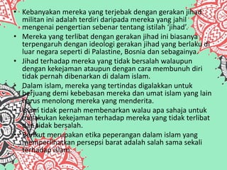 • Kebanyakan mereka yang terjebak dengan gerakan jihad
militan ini adalah terdiri daripada mereka yang jahil
mengenai pengertian sebenar tentang istilah ‘jihad’.
• Mereka yang terlibat dengan gerakan jihad ini biasanya
terpengaruh dengan ideologi gerakan jihad yang berlaku di
luar negara seperti di Palastine, Bosnia dan sebagainya.
• Jihad terhadap mereka yang tidak bersalah walaupun
dengan kekejaman ataupun dengan cara membunuh diri
tidak pernah dibenarkan di dalam islam.
• Dalam islam, mereka yang tertindas digalakkan untuk
berjuang demi kebebasan mereka dan umat islam yang lain
harus menolong mereka yang menderita.
• Islam tidak pernah membenarkan walau apa sahaja untuk
melakukan kekejaman terhadap mereka yang tidak terlibat
dan tidak bersalah.
• Berikut merupakan etika peperangan dalam islam yang
memperlihatkan persepsi barat adalah salah sama sekali
terhadap islam.
 