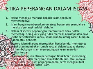 ETIKA PEPERANGAN DALAM ISLAM
1. Harus mengajak manusia kepada Islam sebelum
memeranginya.
2. Islam hanya membenarkan umatnya berperang seandainya
mereka diperangi terlebih dahulu.
3. Dalam ekspedisi peperangan tentera Islam tidak boleh
memerangi orang kafir yang tidak memiliki kekuatan dan daya
usaha seperti kanak-kanak, kaum wanita, orang cacat, lumpuh,
paderi atau pendeta.
4. Tentera Islam dilarang merosakkan harta benda, memotong
pokok atau membakar rumah kecuali dalam keadaa darurat.
Ini membuktikan Islam mementingkan keamanan dan
kesejahteraan.
5. Islam menetapkan etika peperangan tidak boleh memerangi
orang yang sudah menyerah atau kafir dhimmi atau mereka
yang sudah mengikat perjanjian damai serta mengaku taat
setia kepada pemerintah Islam.
 