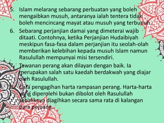 5. Islam melarang sebarang perbuatan yang boleh
mengaibkan musuh, antaranya ialah tentera tidak
boleh mencincang mayat atau musuh yang terbunuh.
6. Sebarang perjanjian damai yang dimeterai wajib
ditaati. Contohnya, ketika Perjanjian Hudaibiyah
meskipun fasa-fasa dalam perjanjian itu seolah-olah
memberikan kelebihan kepada musuh Islam namun
Rasulullah mempunyai misi tersendiri.
7. Tawanan perang akan dilayan dengan baik. Ia
merupakan salah satu kaedah berdakwah yang diajar
oleh Rasulullah.
8. Cara pengagihan harta rampasan perang. Harta-harta
yang diperolehi bukan dibolot oleh Rasulullah
sebaliknya diagihkan secara sama rata di kalangan
para pejuang.
 