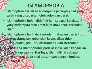ISLAMOPHOBIA
• Islamophobia ialah hasil daripada persepsi jihad yang
salah yang disebarkan oleh golongan barat.
• Islamophobia boleh didefinisikan sebagai ketakutan
yang melampau atau amat kuat atau benci terhadap
Islam.
• Islamophobia lebih dari sekadar makna ini dan ia turut
menggabungkan kebencian kaum, sikap tidak
bertoleransi, prejudis, diskriminasi dan stereotaip.
• Fenomena Islamophobia pada asasnya ialah kebencian
berasaskan agama. Hasilnya, Islam dilihat sebagai
terpisah dan tiada nilai persamaan dengan budaya-
budaya lain.
 