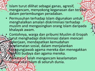• Islam turut dilihat sebagai ganas, agresif,
mengancam, menyokong keganasan dan terlibat
dalam pertembungan peradaban.
• Permusuhan terhadap Islam digunakan untuk
menghalalkan amalan diskriminasi terhadap
muslim and mengasingkan orang Islam daripada
khalayak awam.
• Contohnya, warga dan pribumi Muslim di Eropah
turut menghadapi diskriminasi dalam mencari
pekerjaan, mendapatkan kemudahan
keselamatan sosial, dalam menjalankan
tanggungjawab agama mereka dan menegakkan
identiti budaya dan agama mereka.
• Perkara ini telah mengancam keselamatan
masyarakat Islam di seluruh dunia.
 