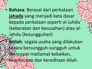 • Bahasa: Berasal dari perkataan
jahada yang menjadi kata dasar
kepada perkataan seperti al-Juhdu
(keberatan dan kesusahan) atau al-
Jahdu (kesungguhan)
• Istilah: segala usaha yang dilakukan
secara bersungguh-sungguh untuk
mencapai matlamat kebaikan,
keampunan dan keredhaan Allah.
 
